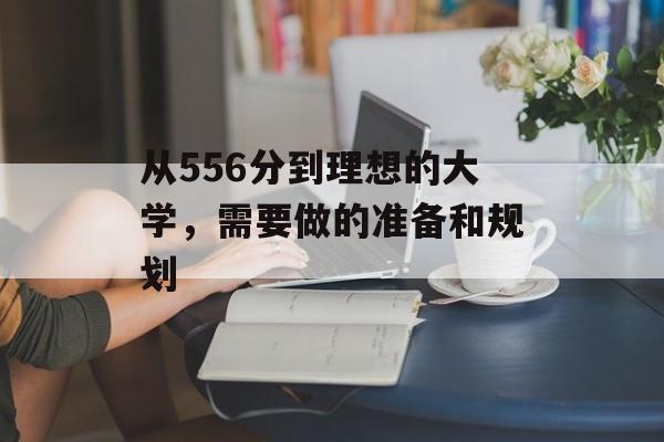 从556分到理想的大学,需要做的准备和规划 从556分到理想的大学,需要做的准备和规划