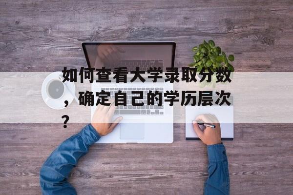 如何查看大学录取分数，确定自己的学历层次？