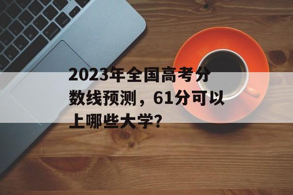 2023年全国高考分数线预测,61分可以上哪些大学? 2023年全国高考分数线预测,61分可以上哪些大学?