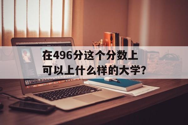 在496分这个分数上可以上什么样的大学？