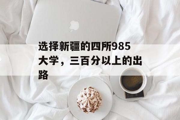 选择新疆的四所985大学,三百分以上的出路 选择新疆的四所985大学,三百分以上的出路