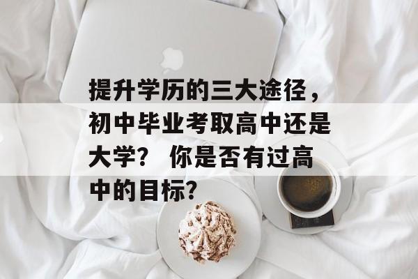 提升学历的三大途径，初中毕业考取高中还是大学？ 你是否有过高中的目标？
