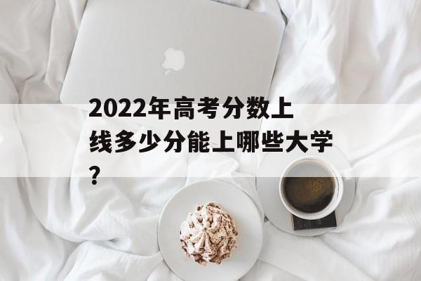 2022年高考分数上线多少分能上哪些大学？