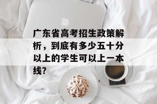 广东省高考招生政策解析，到底有多少五十分以上的学生可以上一本线？
