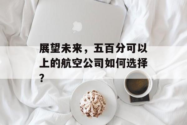 展望未来,五百分可以上的航空公司如何选择? 展望未来,五百分可以上的航空公司如何选择?