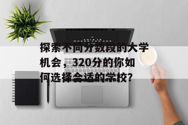 探索不同分数段的大学机会，320分的你如何选择合适的学校？