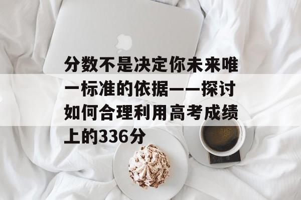 分数不是决定你未来唯一标准的依据——探讨如何合理利用高考成绩上的336分 分数不是决定你未来唯一标准的依据——探讨如何合理利用高考成绩上的336分
