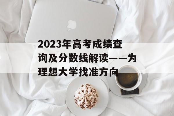 2023年高考成绩查询及分数线解读——为理想大学找准方向 2023年高考成绩查询及分数线解读——为理想大学找准方向