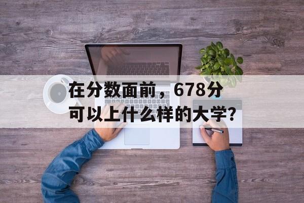 在分数面前，678分可以上什么样的大学？