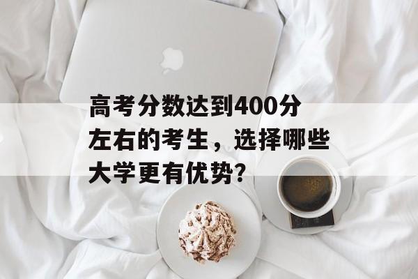 高考分数达到400分左右的考生，选择哪些大学更有优势？