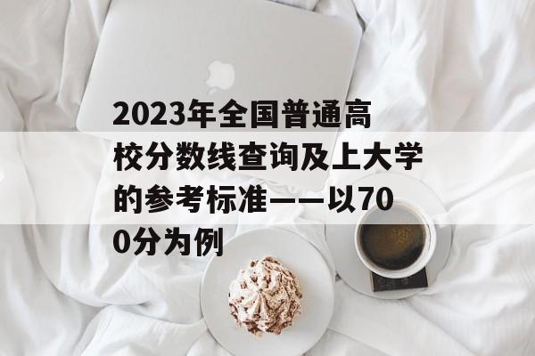 2023年全国普通高校分数线查询及上大学的参考标准——以700分为例