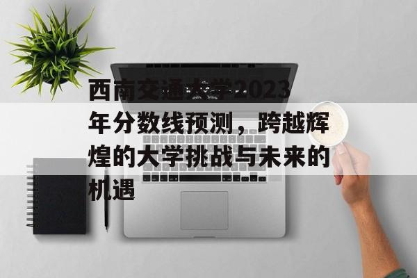 西南交通大学2023年分数线预测，跨越辉煌的大学挑战与未来的机遇