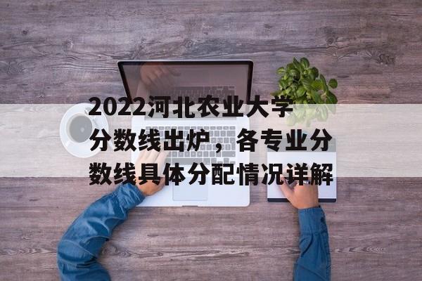 2022河北农业大学分数线出炉，各专业分数线具体分配情况详解