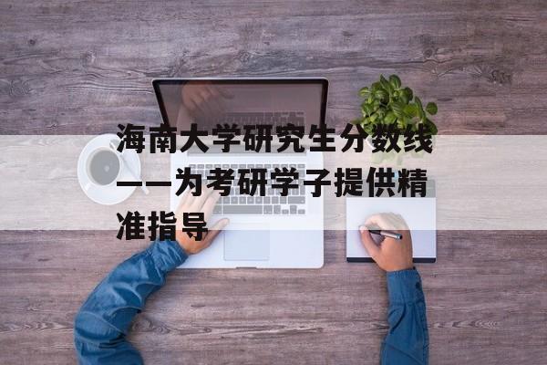 海南大学研究生分数线——为考研学子提供精准指导