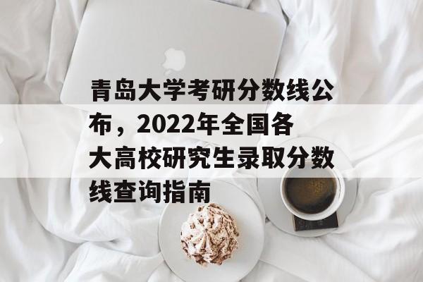 青岛大学考研分数线公布，2022年全国各大高校研究生录取分数线查询指南