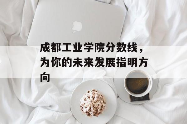 成都工业学院分数线，为你的未来发展指明方向