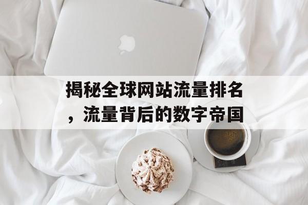 揭秘全球网站流量排名，流量背后的数字帝国
