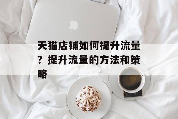 天猫店铺如何提升流量？提升流量的方法和策略