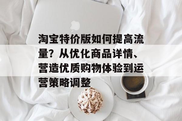 淘宝特价版如何提高流量？从优化商品详情、营造优质购物体验到运营策略调整