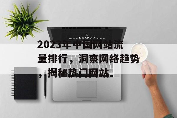 2023年中国网站流量排行，洞察网络趋势，揭秘热门网站