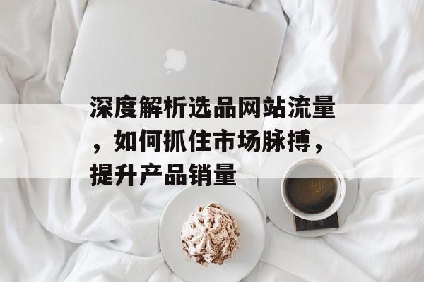 深度解析选品网站流量，如何抓住市场脉搏，提升产品销量