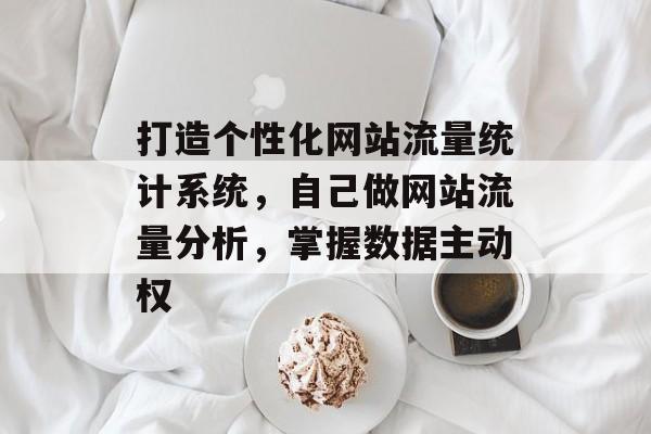 打造个性化网站流量统计系统，自己做网站流量分析，掌握数据主动权