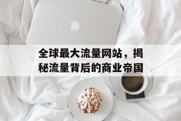 全球最大流量网站，揭秘流量背后的商业帝国