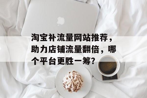 淘宝补流量网站推荐，助力店铺流量翻倍，哪个平台更胜一筹？