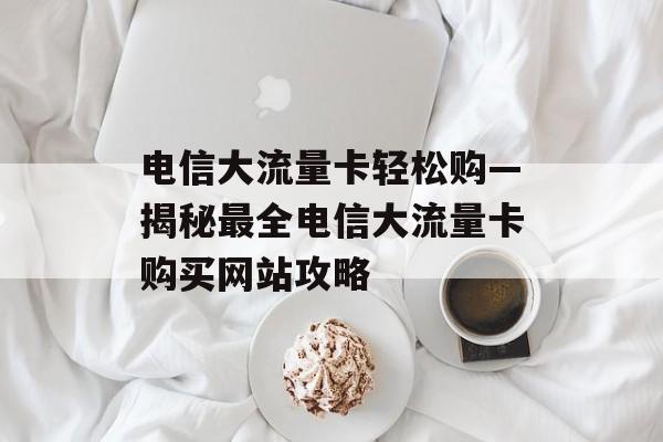 电信大流量卡轻松购—揭秘最全电信大流量卡购买网站攻略