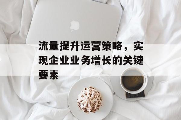 流量提升运营策略，实现企业业务增长的关键要素