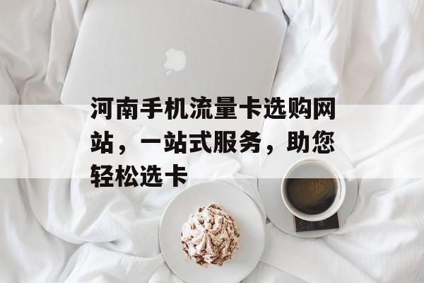 河南手机流量卡选购网站，一站式服务，助您轻松选卡