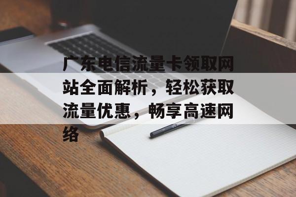 广东电信流量卡领取网站全面解析，轻松获取流量优惠，畅享高速网络