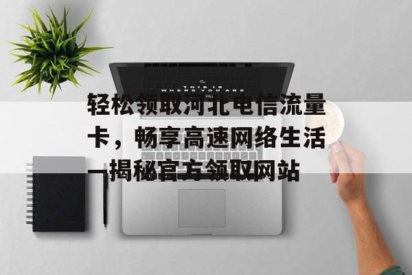 轻松领取河北电信流量卡，畅享高速网络生活—揭秘官方领取网站