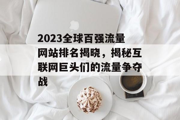 2023全球百强流量网站排名揭晓，揭秘互联网巨头们的流量争夺战