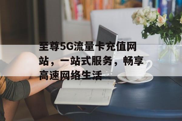 至尊5G流量卡充值网站，一站式服务，畅享高速网络生活
