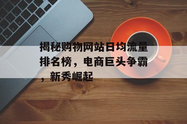揭秘购物网站日均流量排名榜，电商巨头争霸，新秀崛起