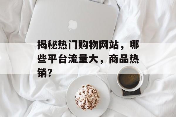 揭秘热门购物网站，哪些平台流量大，商品热销？
