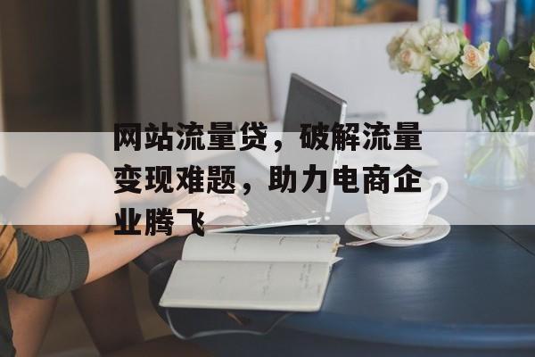 网站流量贷，破解流量变现难题，助力电商企业腾飞