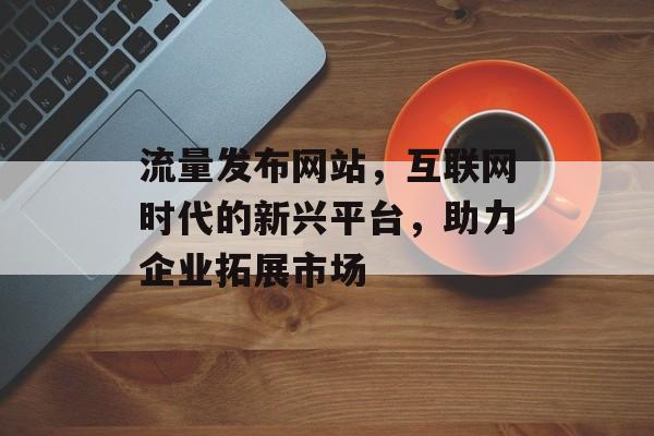 流量发布网站，互联网时代的新兴平台，助力企业拓展市场