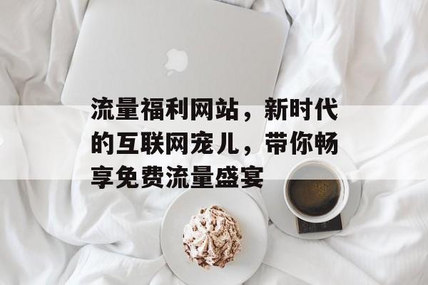 流量福利网站，新时代的互联网宠儿，带你畅享免费流量盛宴
