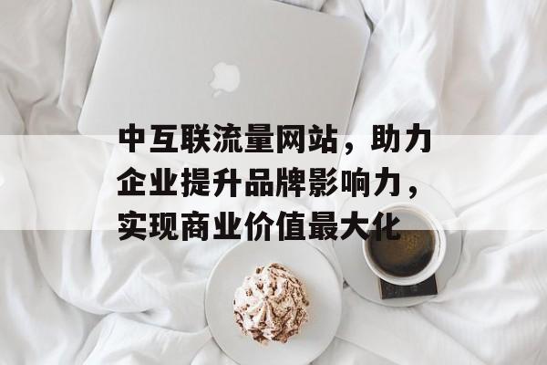 中互联流量网站，助力企业提升品牌影响力，实现商业价值最大化
