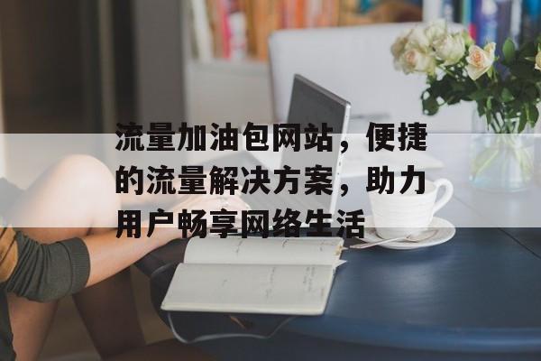流量加油包网站，便捷的流量解决方案，助力用户畅享网络生活