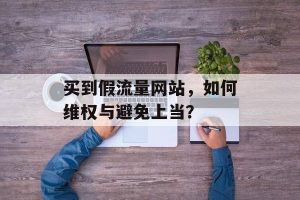 买到假流量网站，如何维权与避免上当？