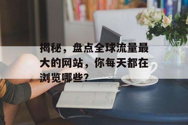 揭秘，盘点全球流量最大的网站，你每天都在浏览哪些？