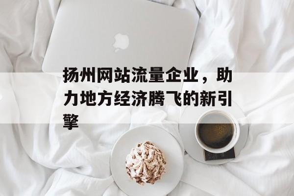 扬州网站流量企业，助力地方经济腾飞的新引擎
