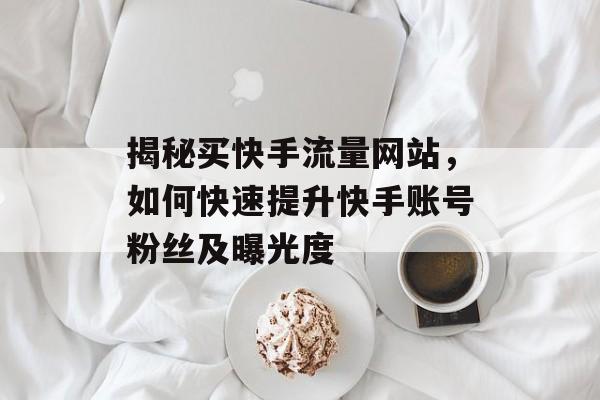 揭秘买快手流量网站，如何快速提升快手账号粉丝及曝光度
