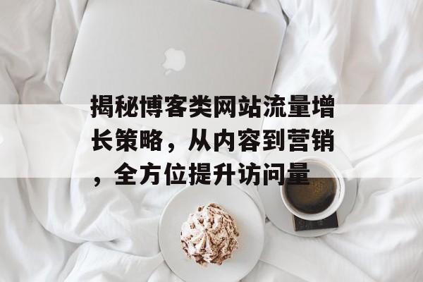 揭秘博客类网站流量增长策略，从内容到营销，全方位提升访问量