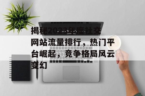 揭秘2023年度社交网站流量排行，热门平台崛起，竞争格局风云变幻