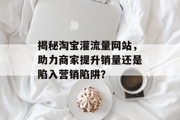 揭秘淘宝灌流量网站，助力商家提升销量还是陷入营销陷阱？