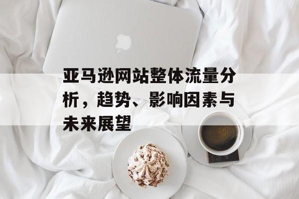 亚马逊网站整体流量分析，趋势、影响因素与未来展望
